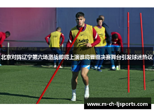 北京对阵辽宁第六场激战即将上演谁将晋级决赛舞台引发球迷热议
