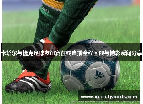 卡塔尔与捷克足球友谊赛在线直播全程回顾与精彩瞬间分享